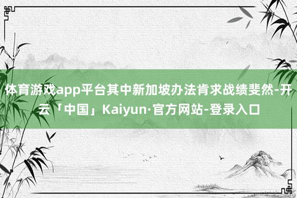 体育游戏app平台其中新加坡办法肯求战绩斐然-开云「中国」Kaiyun·官方网站-登录入口