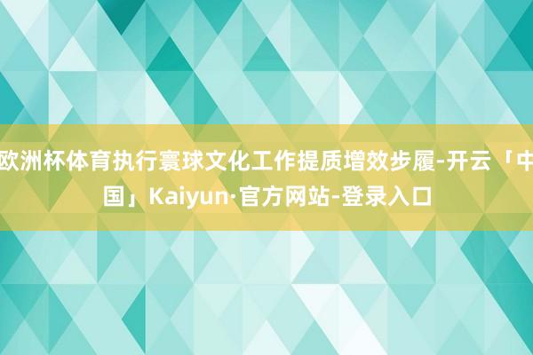 欧洲杯体育执行寰球文化工作提质增效步履-开云「中国」Kaiyun·官方网站-登录入口