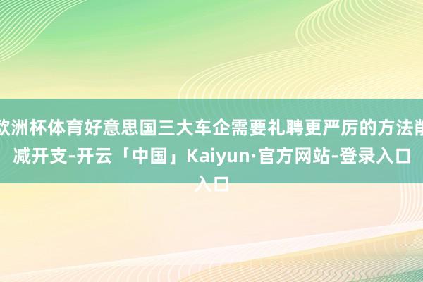 欧洲杯体育好意思国三大车企需要礼聘更严厉的方法削减开支-开云「中国」Kaiyun·官方网站-登录入口