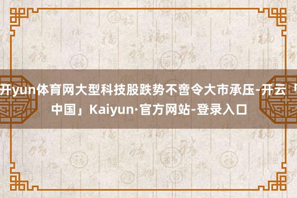开yun体育网大型科技股跌势不啻令大市承压-开云「中国」Kaiyun·官方网站-登录入口