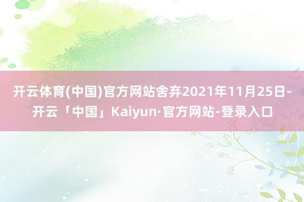 开云体育(中国)官方网站舍弃2021年11月25日-开云「中国」Kaiyun·官方网站-登录入口