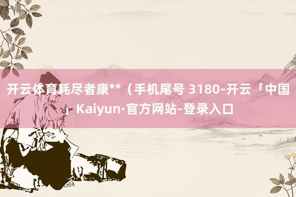 开云体育耗尽者康**(手机尾号 3180-开云「中国」Kaiyun·官方网站-登录入口