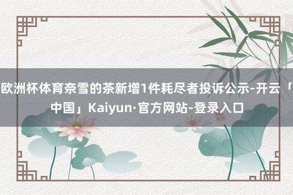 欧洲杯体育奈雪的茶新增1件耗尽者投诉公示-开云「中国」Kaiyun·官方网站-登录入口