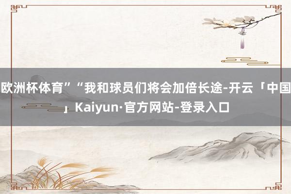 欧洲杯体育”“我和球员们将会加倍长途-开云「中国」Kaiyun·官方网站-登录入口