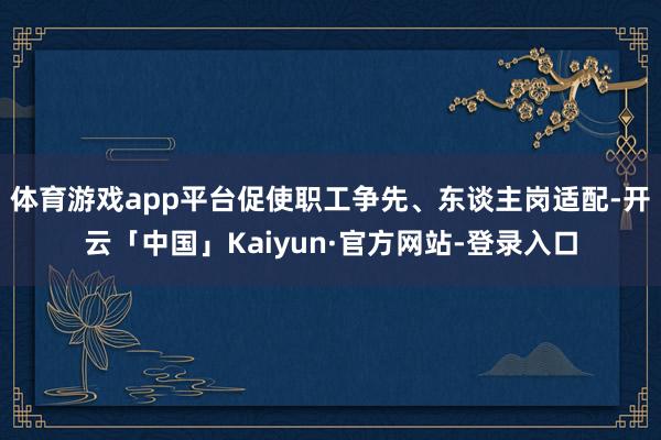 体育游戏app平台促使职工争先、东谈主岗适配-开云「中国」Kaiyun·官方网站-登录入口