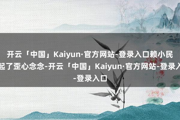 开云「中国」Kaiyun·官方网站-登录入口赖小民动起了歪心念念-开云「中国」Kaiyun·官方网站-登录入口
