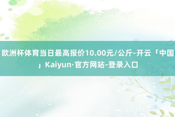 欧洲杯体育当日最高报价10.00元/公斤-开云「中国」Kaiyun·官方网站-登录入口