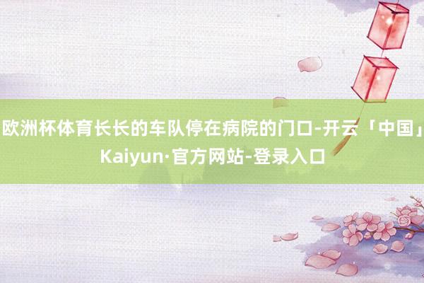 欧洲杯体育长长的车队停在病院的门口-开云「中国」Kaiyun·官方网站-登录入口
