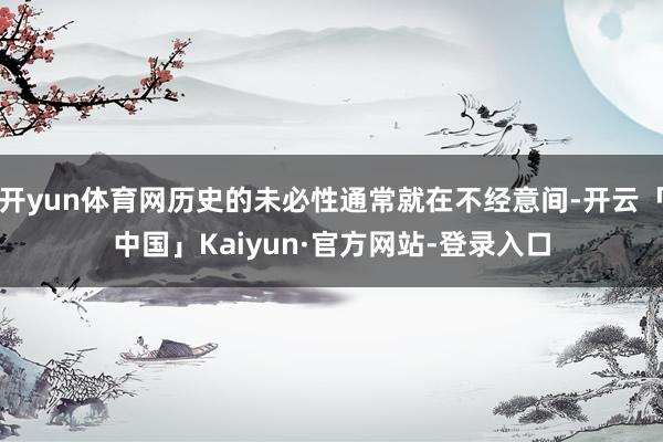 开yun体育网历史的未必性通常就在不经意间-开云「中国」Kaiyun·官方网站-登录入口