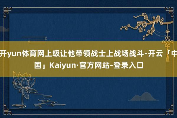 开yun体育网上级让他带领战士上战场战斗-开云「中国」Kaiyun·官方网站-登录入口