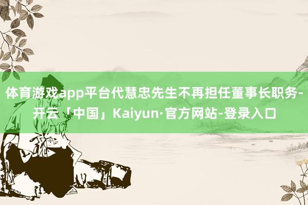体育游戏app平台代慧忠先生不再担任董事长职务-开云「中国」Kaiyun·官方网站-登录入口