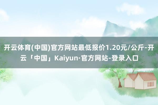开云体育(中国)官方网站最低报价1.20元/公斤-开云「中国」Kaiyun·官方网站-登录入口