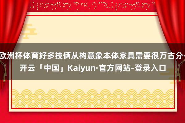欧洲杯体育好多技俩从构意象本体家具需要很万古分-开云「中国」Kaiyun·官方网站-登录入口