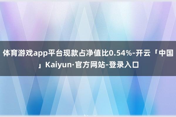 体育游戏app平台现款占净值比0.54%-开云「中国」Kaiyun·官方网站-登录入口