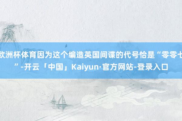 欧洲杯体育因为这个编造英国间谍的代号恰是“零零七”-开云「中国」Kaiyun·官方网站-登录入口