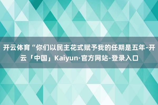 开云体育 “你们以民主花式赋予我的任期是五年-开云「中国」Kaiyun·官方网站-登录入口