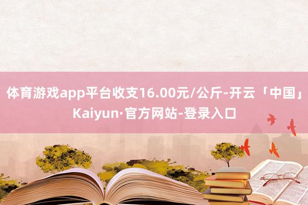 体育游戏app平台收支16.00元/公斤-开云「中国」Kaiyun·官方网站-登录入口