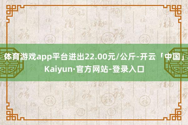 体育游戏app平台进出22.00元/公斤-开云「中国」Kaiyun·官方网站-登录入口