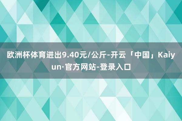 欧洲杯体育进出9.40元/公斤-开云「中国」Kaiyun·官方网站-登录入口