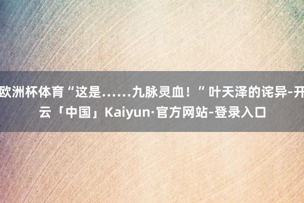 欧洲杯体育“这是……九脉灵血！”叶天泽的诧异-开云「中国」Kaiyun·官方网站-登录入口