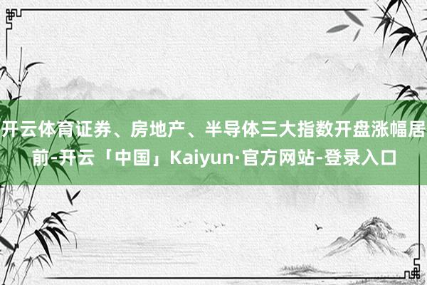 开云体育　　证券、房地产、半导体三大指数开盘涨幅居前-开云「中国」Kaiyun·官方网站-登录入口