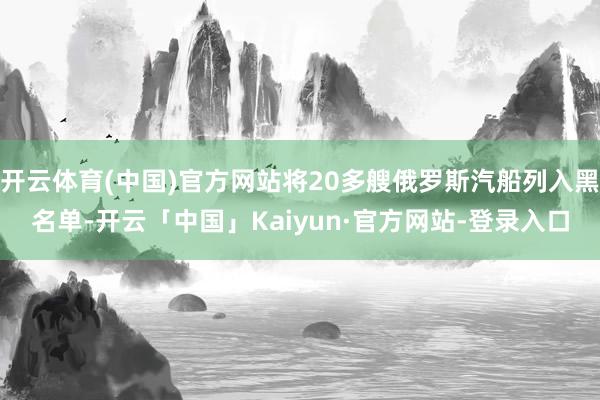 开云体育(中国)官方网站将20多艘俄罗斯汽船列入黑名单-开云「中国」Kaiyun·官方网站-登录入口
