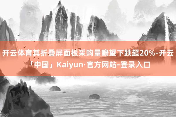开云体育其折叠屏面板采购量瞻望下跌超20%-开云「中国」Kaiyun·官方网站-登录入口