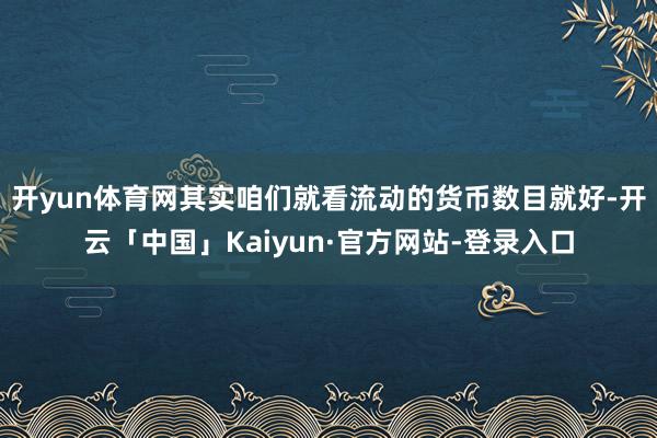 开yun体育网其实咱们就看流动的货币数目就好-开云「中国」Kaiyun·官方网站-登录入口