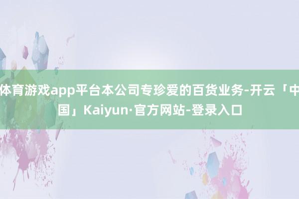 体育游戏app平台本公司专珍爱的百货业务-开云「中国」Kaiyun·官方网站-登录入口
