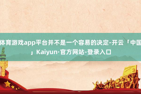 体育游戏app平台并不是一个容易的决定-开云「中国」Kaiyun·官方网站-登录入口