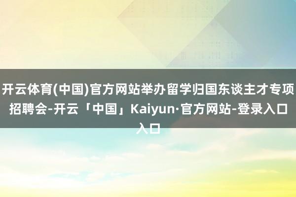 开云体育(中国)官方网站举办留学归国东谈主才专项招聘会-开云「中国」Kaiyun·官方网站-登录入口