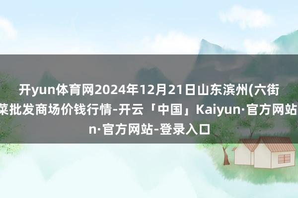开yun体育网2024年12月21日山东滨州(六街)鲁北蔬菜批发商场价钱行情-开云「中国」Kaiyun·官方网站-登录入口