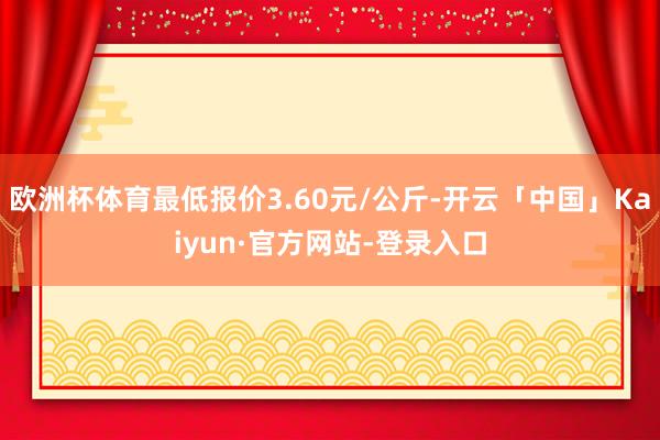 欧洲杯体育最低报价3.60元/公斤-开云「中国」Kaiyun·官方网站-登录入口
