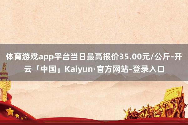 体育游戏app平台当日最高报价35.00元/公斤-开云「中国」Kaiyun·官方网站-登录入口