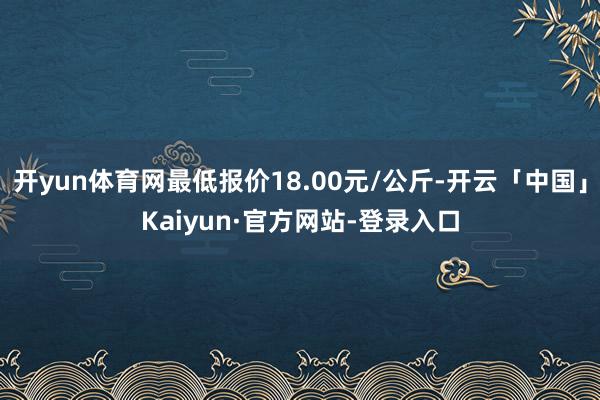开yun体育网最低报价18.00元/公斤-开云「中国」Kaiyun·官方网站-登录入口