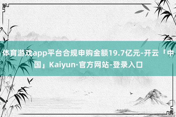 体育游戏app平台合规申购金额19.7亿元-开云「中国」Kaiyun·官方网站-登录入口