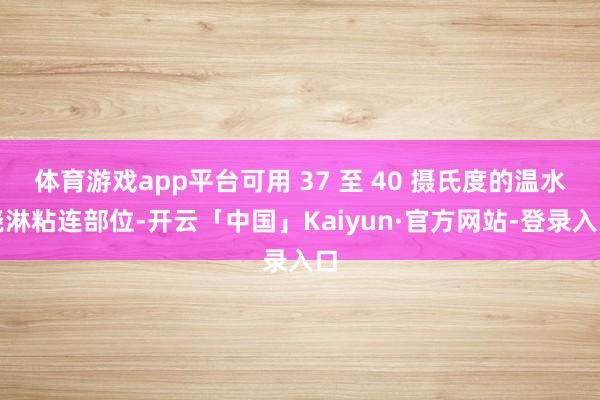 体育游戏app平台可用 37 至 40 摄氏度的温水浇淋粘连部位-开云「中国」Kaiyun·官方网站-登录入口