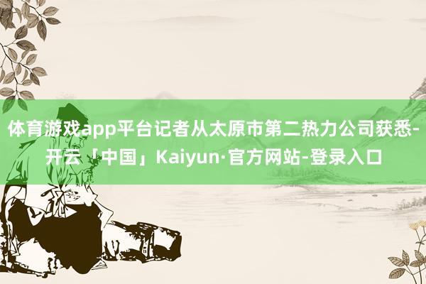 体育游戏app平台记者从太原市第二热力公司获悉-开云「中国」Kaiyun·官方网站-登录入口