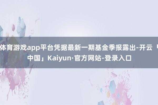 体育游戏app平台凭据最新一期基金季报露出-开云「中国」Kaiyun·官方网站-登录入口