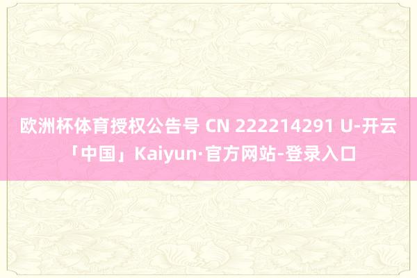 欧洲杯体育授权公告号 CN 222214291 U-开云「中国」Kaiyun·官方网站-登录入口