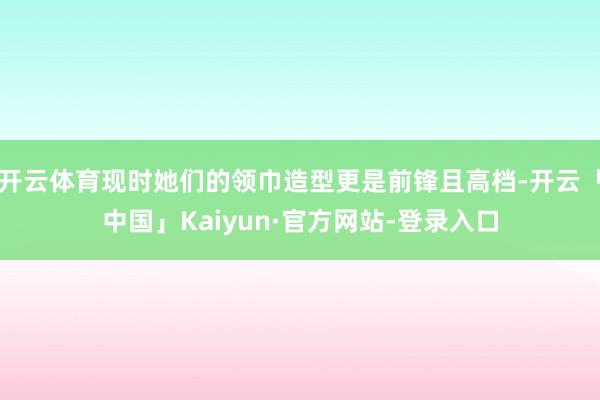 开云体育现时她们的领巾造型更是前锋且高档-开云「中国」Kaiyun·官方网站-登录入口