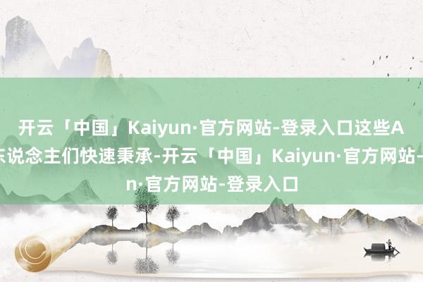 开云「中国」Kaiyun·官方网站-登录入口这些AI产物被东说念主们快速秉承-开云「中国」Kaiyun·官方网站-登录入口