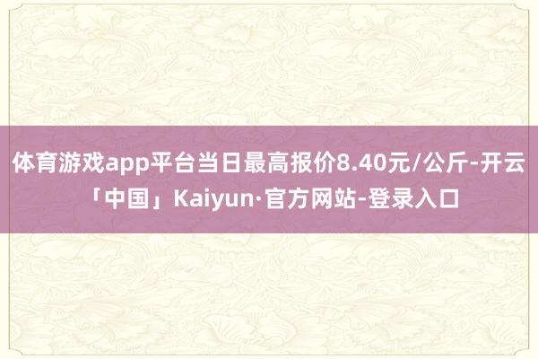 体育游戏app平台当日最高报价8.40元/公斤-开云「中国」Kaiyun·官方网站-登录入口