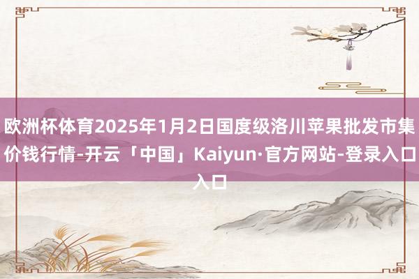 欧洲杯体育2025年1月2日国度级洛川苹果批发市集价钱行情-开云「中国」Kaiyun·官方网站-登录入口