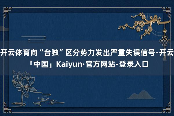 开云体育向“台独”区分势力发出严重失误信号-开云「中国」Kaiyun·官方网站-登录入口