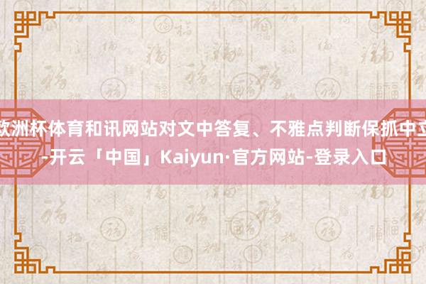 欧洲杯体育和讯网站对文中答复、不雅点判断保抓中立-开云「中国」Kaiyun·官方网站-登录入口