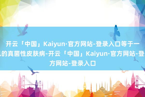 开云「中国」Kaiyun·官方网站-登录入口等于一种常见的真菌性皮肤病-开云「中国」Kaiyun·官方网站-登录入口