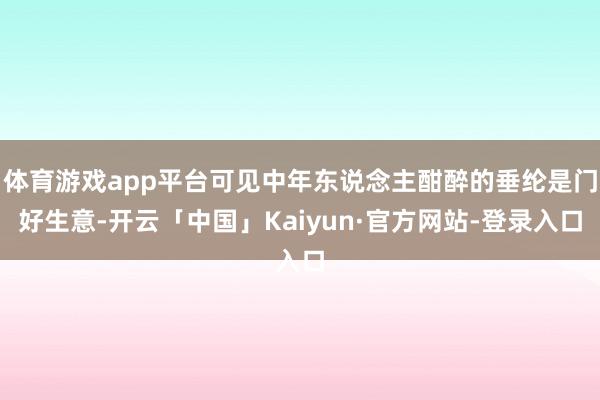 体育游戏app平台可见中年东说念主酣醉的垂纶是门好生意-开云「中国」Kaiyun·官方网站-登录入口