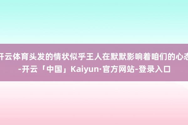 开云体育头发的情状似乎王人在默默影响着咱们的心态-开云「中国」Kaiyun·官方网站-登录入口
