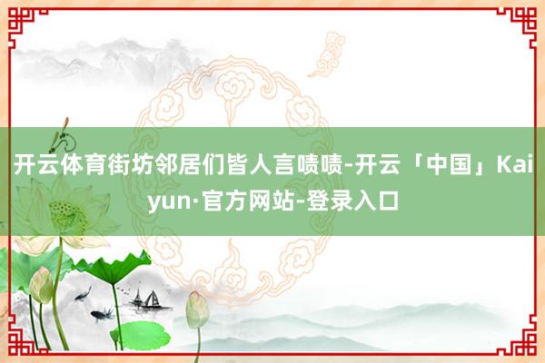 开云体育街坊邻居们皆人言啧啧-开云「中国」Kaiyun·官方网站-登录入口